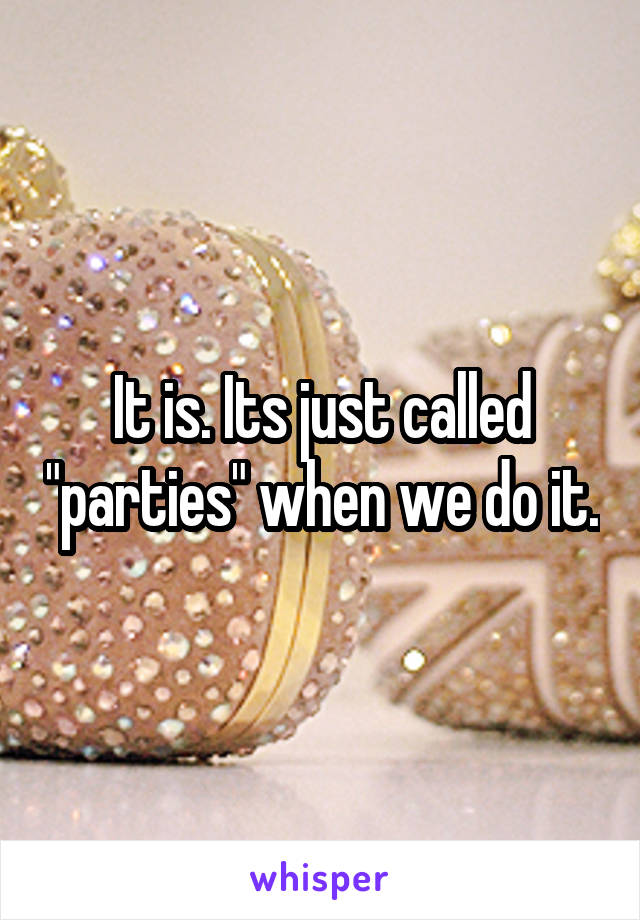 It is. Its just called "parties" when we do it.