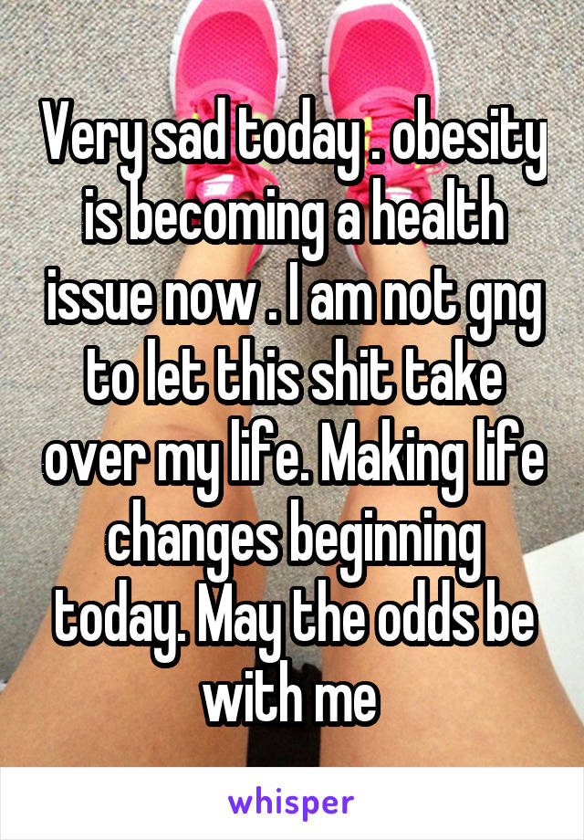 Very sad today . obesity is becoming a health issue now . I am not gng to let this shit take over my life. Making life changes beginning today. May the odds be with me 