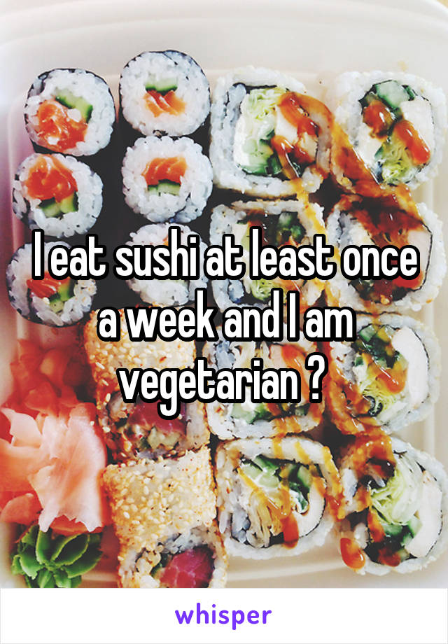 I eat sushi at least once a week and I am vegetarian ? 