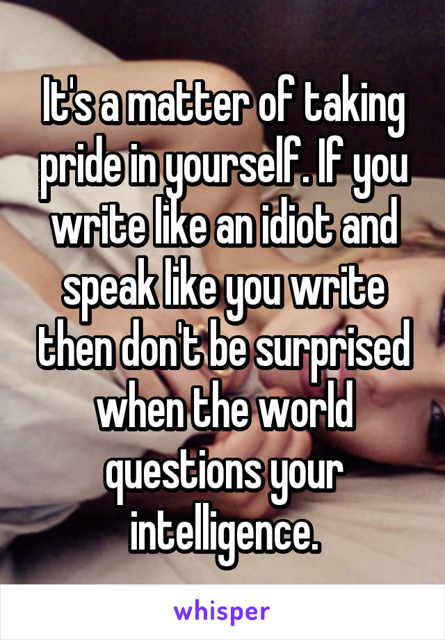 It's a matter of taking pride in yourself. If you write like an idiot and speak like you write then don't be surprised when the world questions your intelligence.