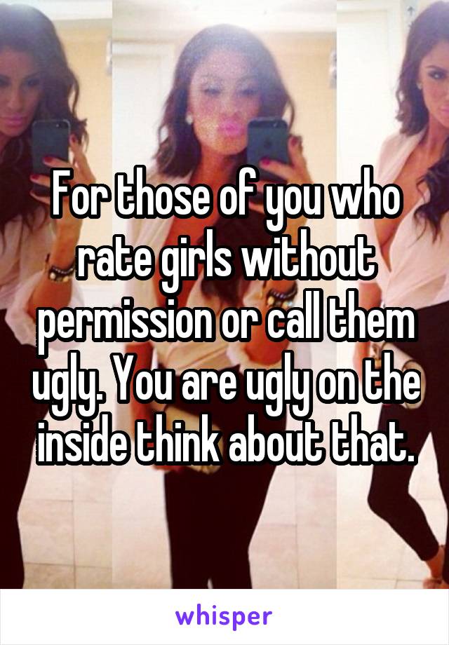 For those of you who rate girls without permission or call them ugly. You are ugly on the inside think about that.