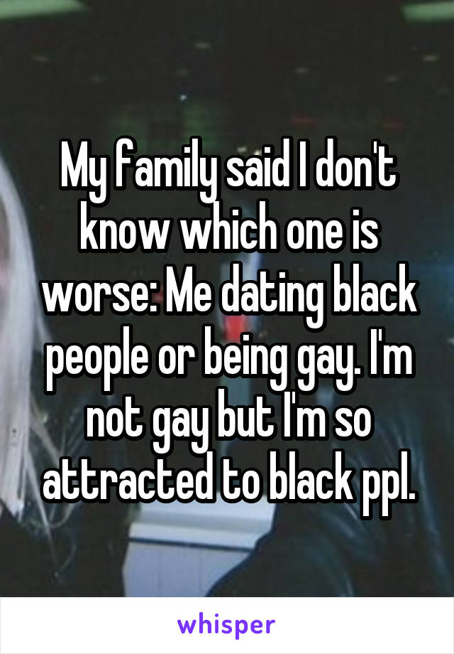 My family said I don't know which one is worse: Me dating black people or being gay. I'm not gay but I'm so attracted to black ppl.