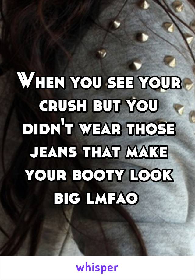 When you see your crush but you didn't wear those jeans that make your booty look big lmfao 