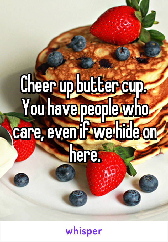 Cheer up butter cup.  You have people who care, even if we hide on here.