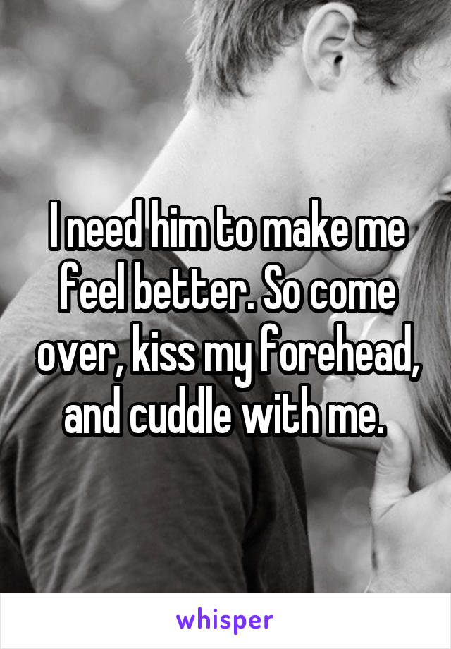 I need him to make me feel better. So come over, kiss my forehead, and cuddle with me. 