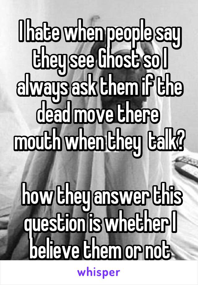 I hate when people say they see Ghost so I always ask them if the dead move there  mouth when they  talk? 
 how they answer this question is whether I believe them or not
