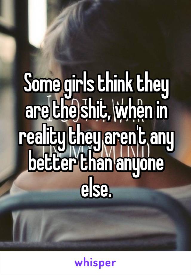 Some girls think they are the shit, when in reality they aren't any better than anyone else.