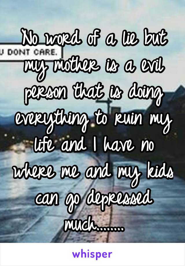 No word of a lie but my mother is a evil person that is doing everything to ruin my life and I have no where me and my kids can go depressed much........