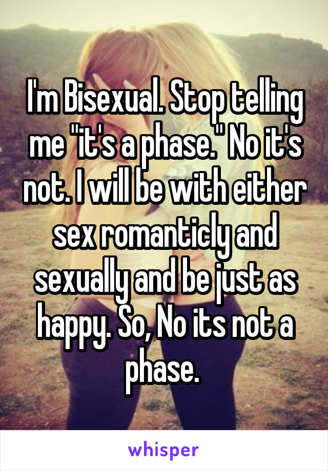 I'm Bisexual. Stop telling me "it's a phase." No it's not. I will be with either sex romanticly and sexually and be just as happy. So, No its not a phase. 