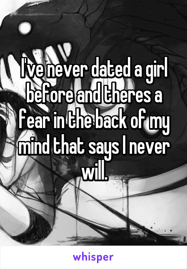 I've never dated a girl before and theres a fear in the back of my mind that says I never will.
