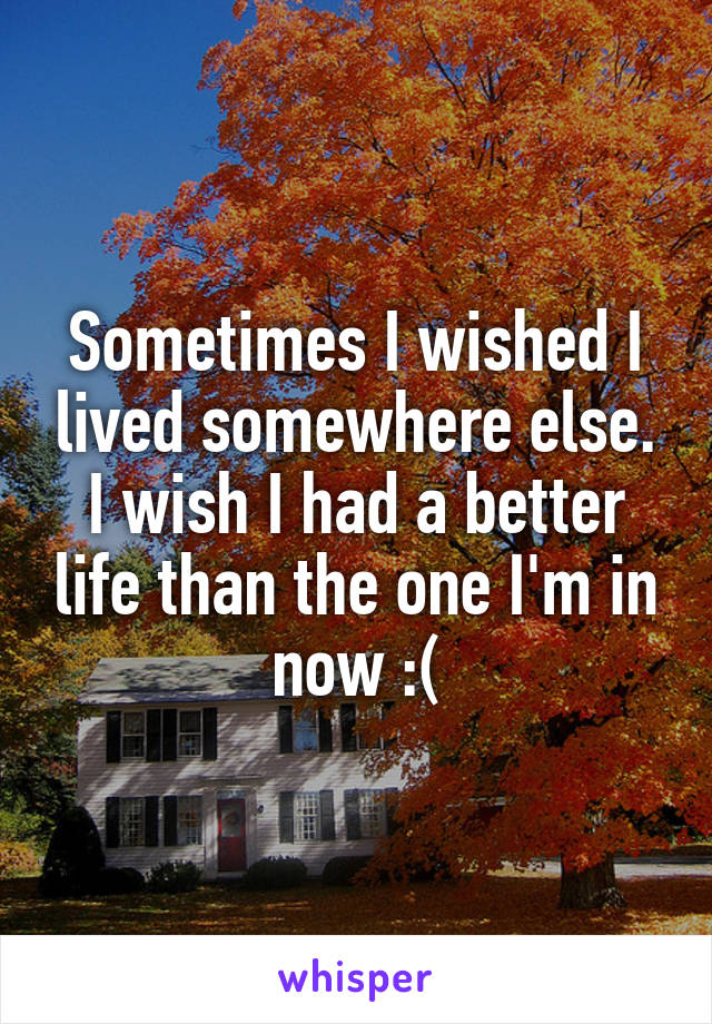 Sometimes I wished I lived somewhere else. I wish I had a better life than the one I'm in now :(