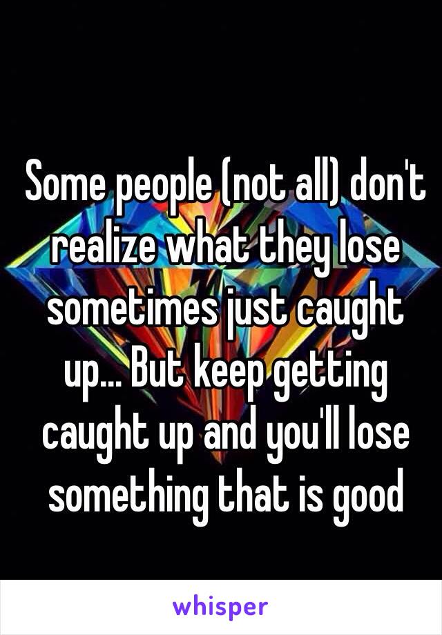 Some people (not all) don't realize what they lose sometimes just caught up... But keep getting caught up and you'll lose something that is good