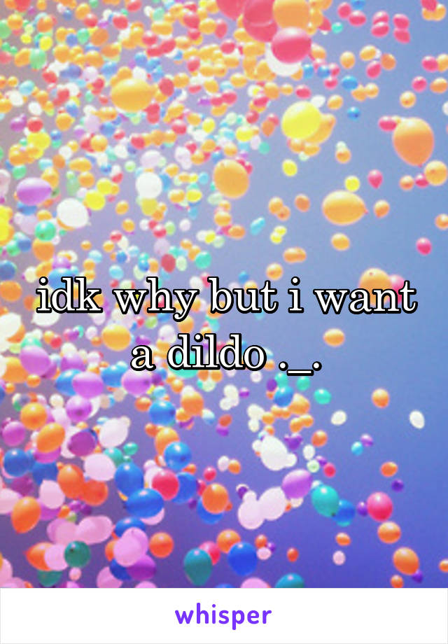 idk why but i want a dildo ._.
