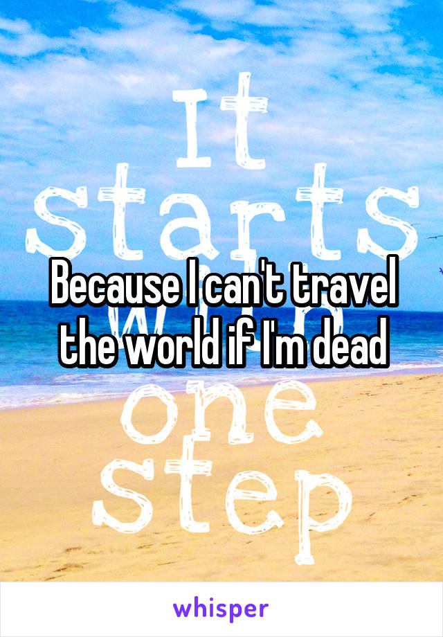 Because I can't travel the world if I'm dead