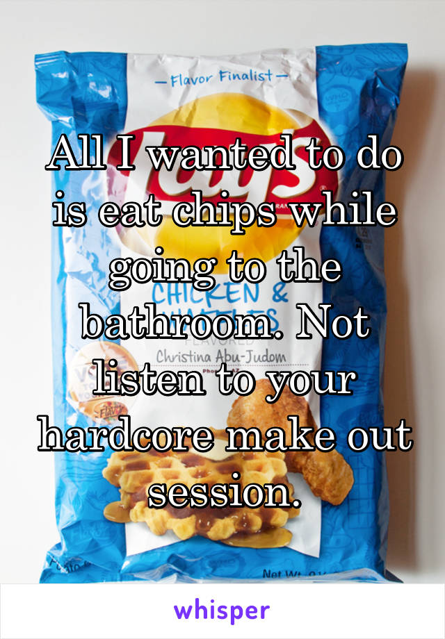 All I wanted to do is eat chips while going to the bathroom. Not listen to your hardcore make out session.