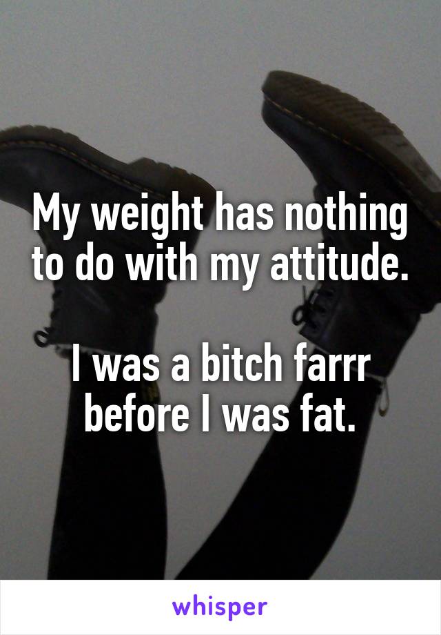My weight has nothing to do with my attitude. 
I was a bitch farrr before I was fat.