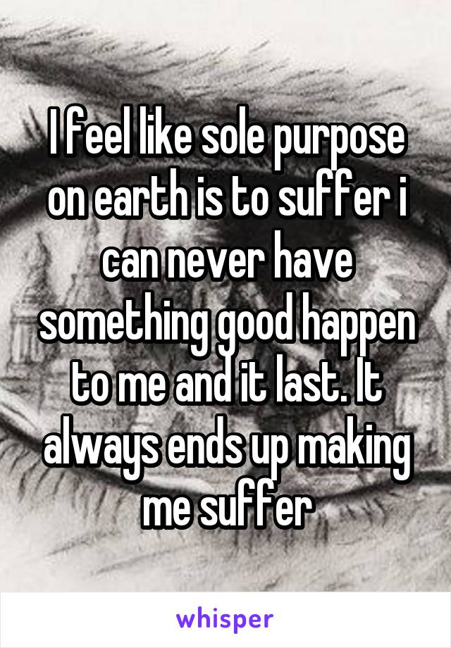 I feel like sole purpose on earth is to suffer i can never have something good happen to me and it last. It always ends up making me suffer