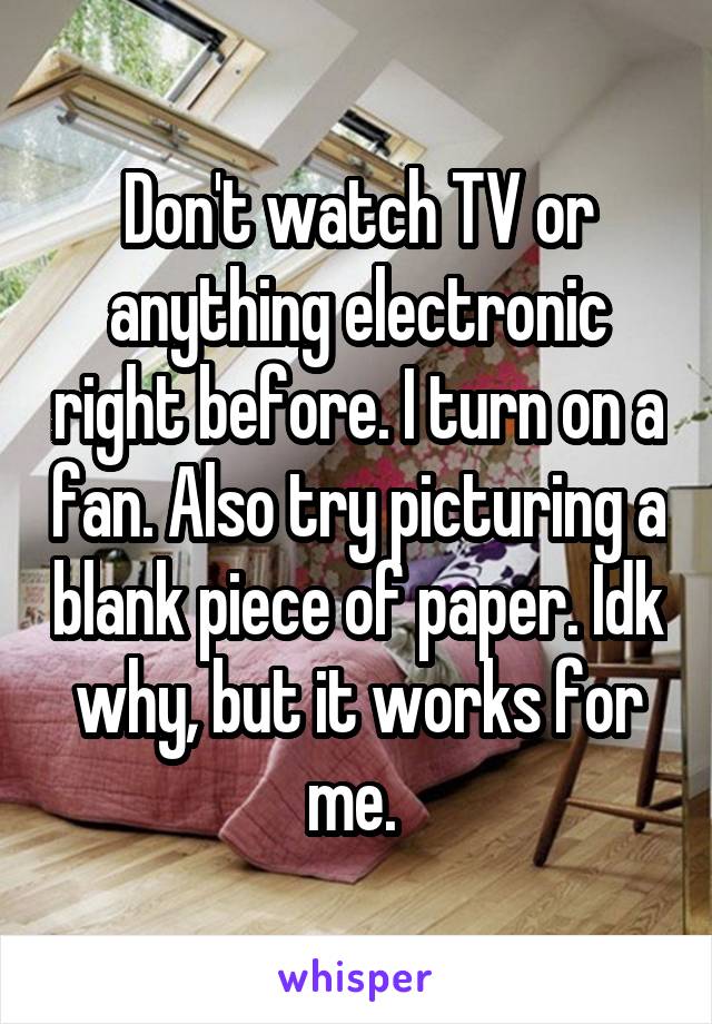 Don't watch TV or anything electronic right before. I turn on a fan. Also try picturing a blank piece of paper. Idk why, but it works for me. 