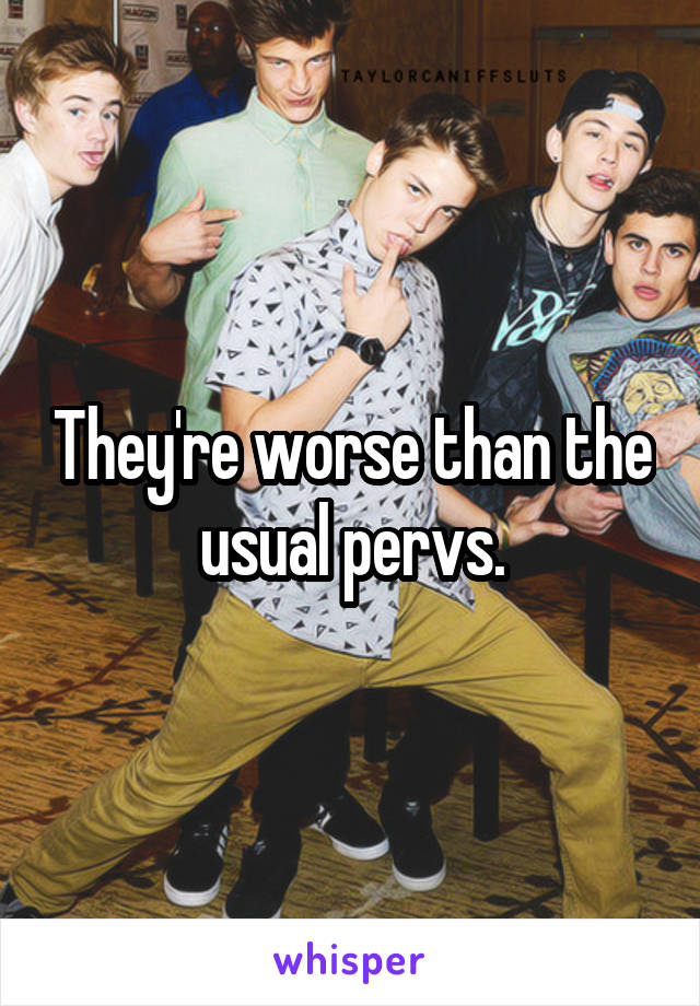 They're worse than the usual pervs.