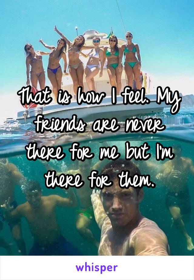 That is how I feel. My friends are never there for me but I'm there for them.