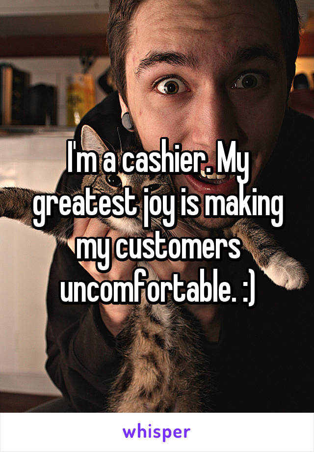 I'm a cashier. My greatest joy is making my customers uncomfortable. :)