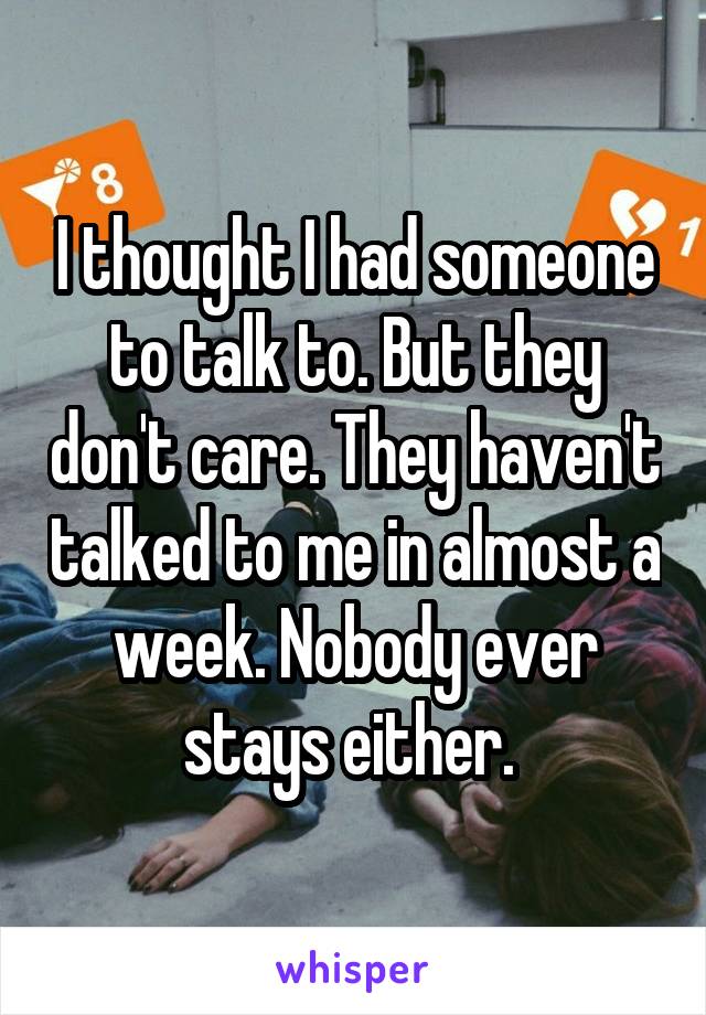 I thought I had someone to talk to. But they don't care. They haven't talked to me in almost a week. Nobody ever stays either. 
