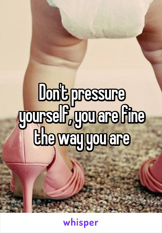 Don't pressure yourself, you are fine the way you are
