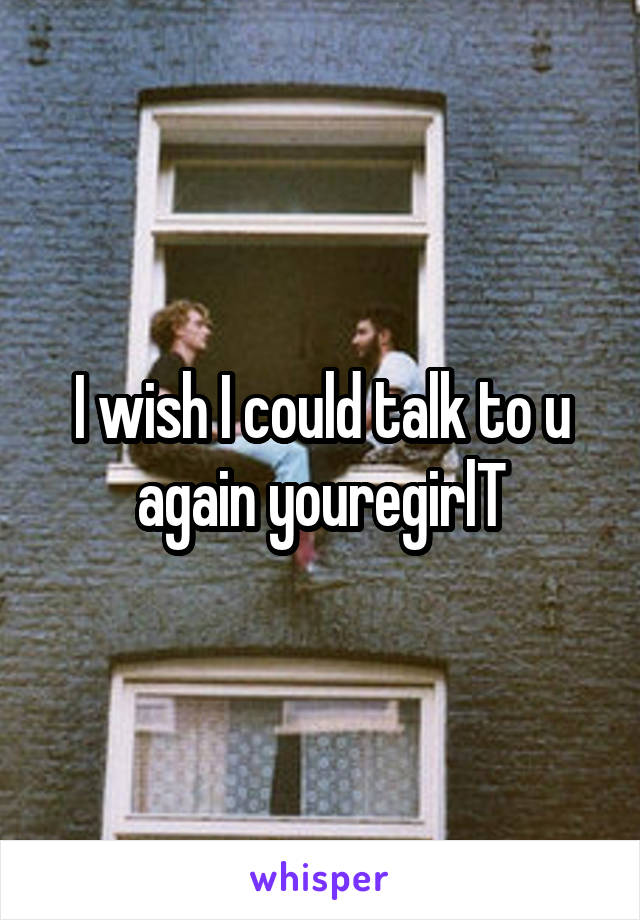 I wish I could talk to u again youregirlT