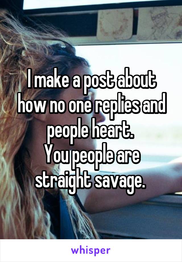 I make a post about how no one replies and people heart. 
You people are straight savage. 