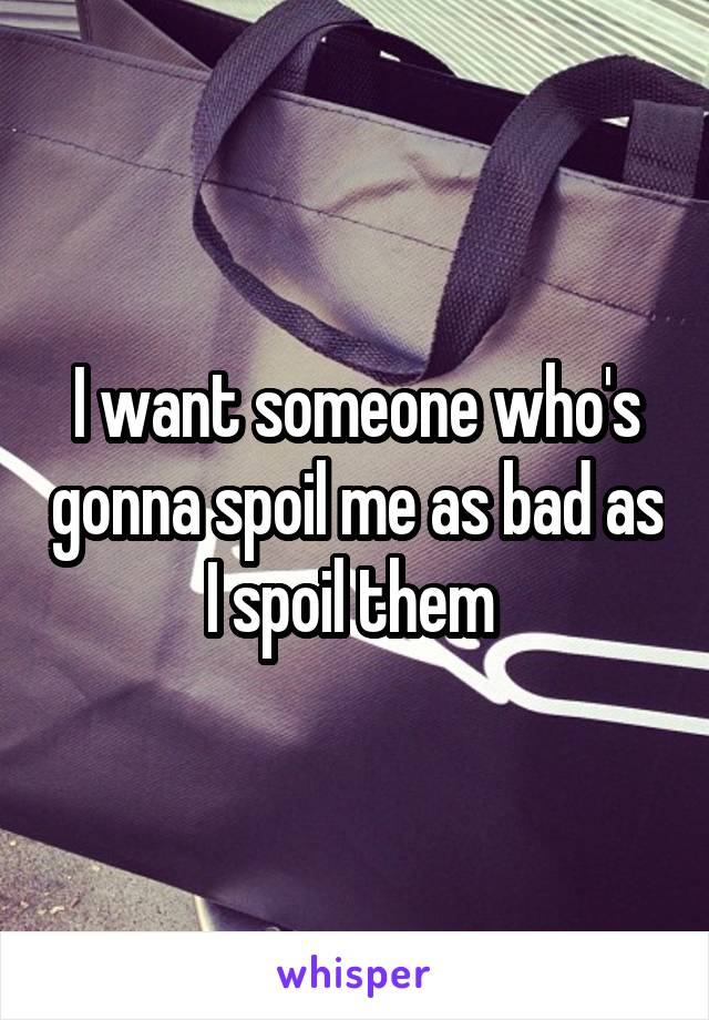 I want someone who's gonna spoil me as bad as I spoil them 