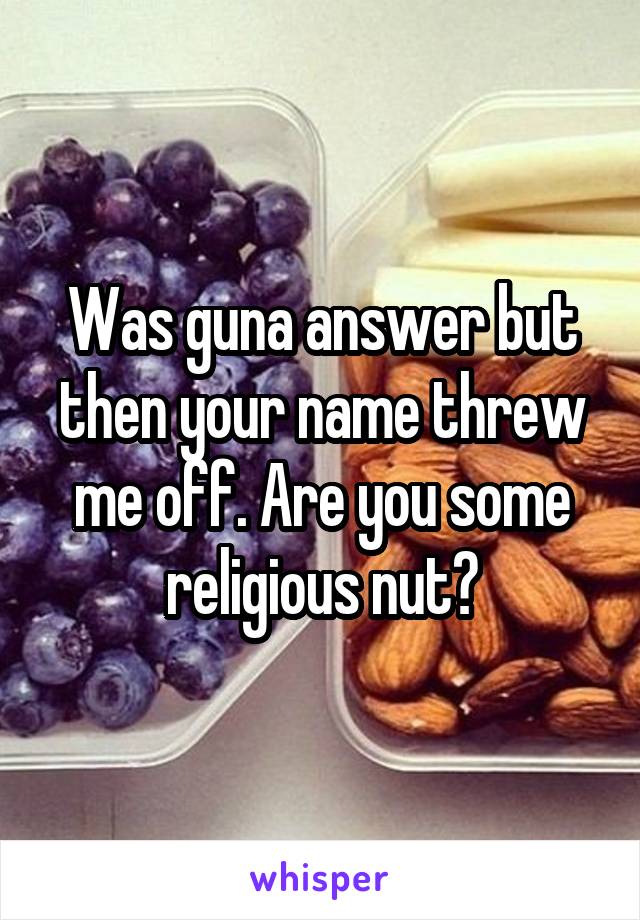 Was guna answer but then your name threw me off. Are you some religious nut?