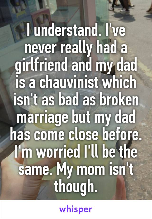I understand. I've never really had a girlfriend and my dad is a chauvinist which isn't as bad as broken marriage but my dad has come close before. I'm worried I'll be the same. My mom isn't though.
