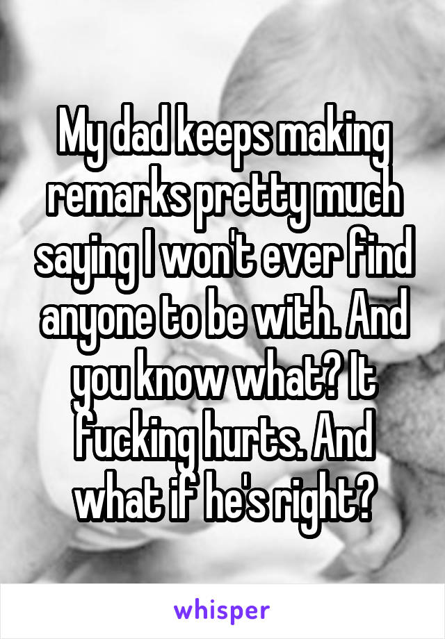 My dad keeps making remarks pretty much saying I won't ever find anyone to be with. And you know what? It fucking hurts. And what if he's right?
