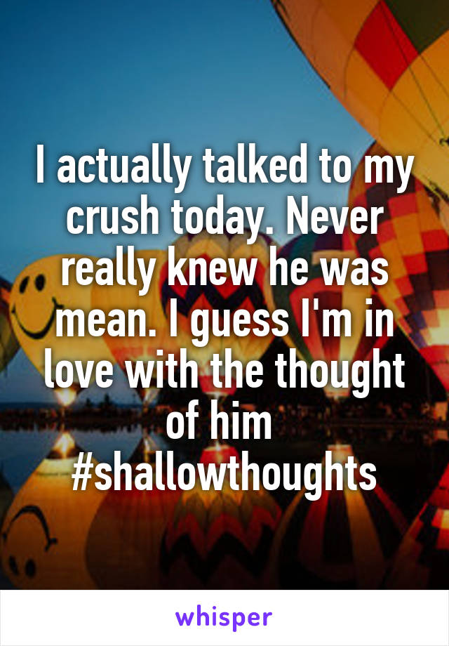 I actually talked to my crush today. Never really knew he was mean. I guess I'm in love with the thought of him 
#shallowthoughts