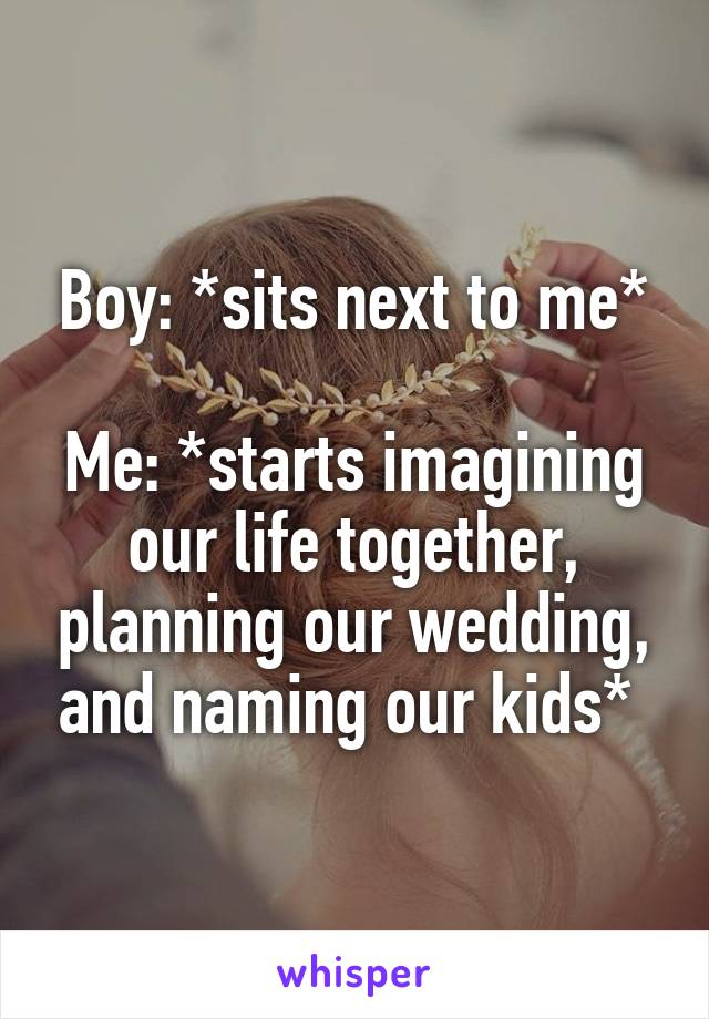 Boy: *sits next to me*

Me: *starts imagining our life together, planning our wedding, and naming our kids* 