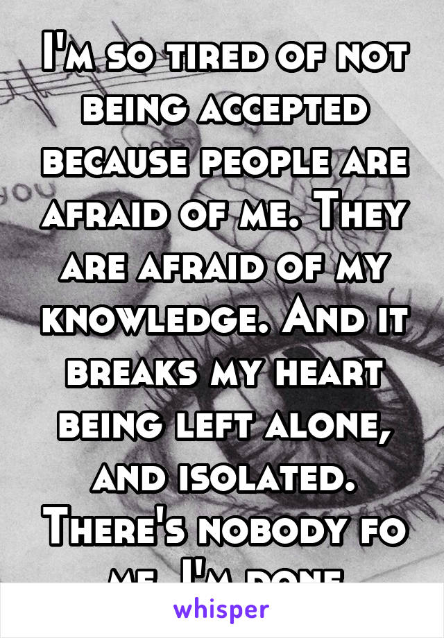 I'm so tired of not being accepted because people are afraid of me. They are afraid of my knowledge. And it breaks my heart being left alone, and isolated. There's nobody fo me. I'm done