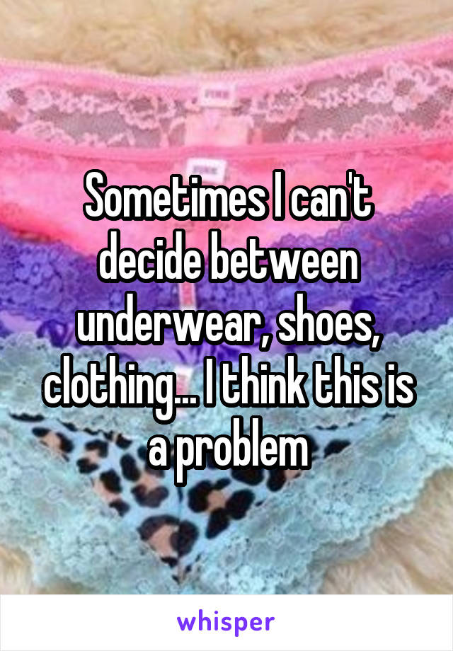 Sometimes I can't decide between underwear, shoes, clothing... I think this is a problem