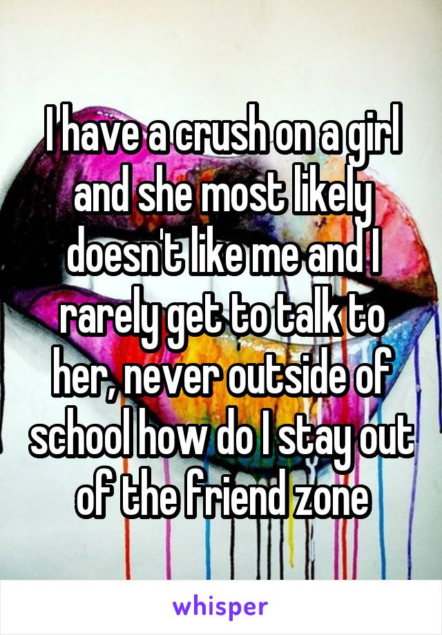 I have a crush on a girl and she most likely doesn't like me and I rarely get to talk to her, never outside of school how do I stay out of the friend zone