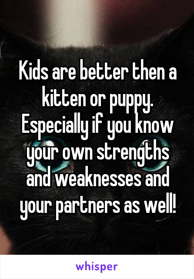 Kids are better then a kitten or puppy. Especially if you know your own strengths and weaknesses and your partners as well!