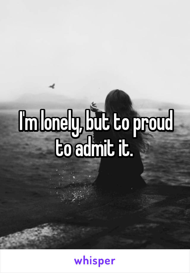 I'm lonely, but to proud to admit it. 