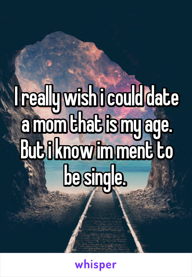 I really wish i could date a mom that is my age. But i know im ment to be single. 