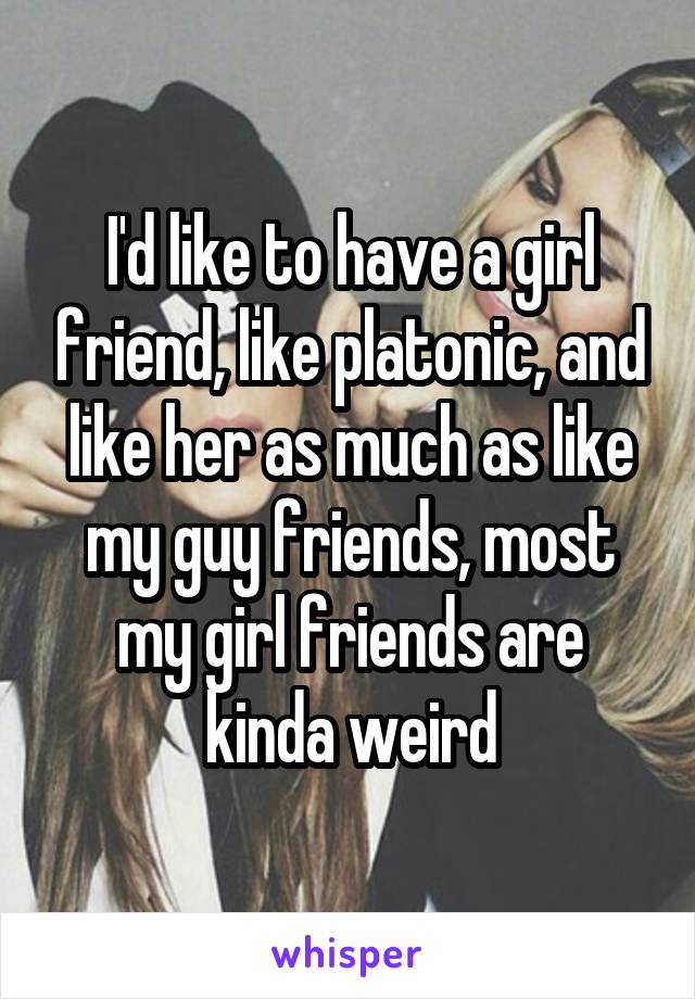 I'd like to have a girl friend, like platonic, and like her as much as like my guy friends, most my girl friends are kinda weird