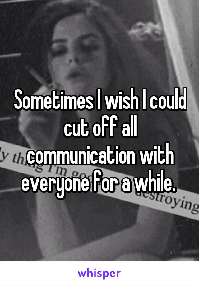 Sometimes I wish I could cut off all communication with everyone for a while. 