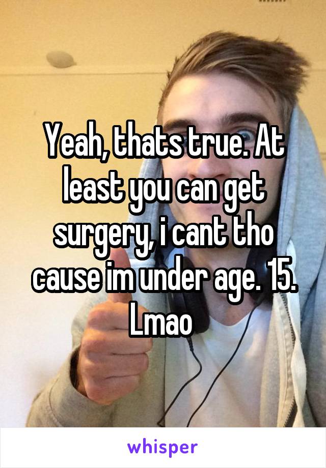 Yeah, thats true. At least you can get surgery, i cant tho cause im under age. 15. Lmao 