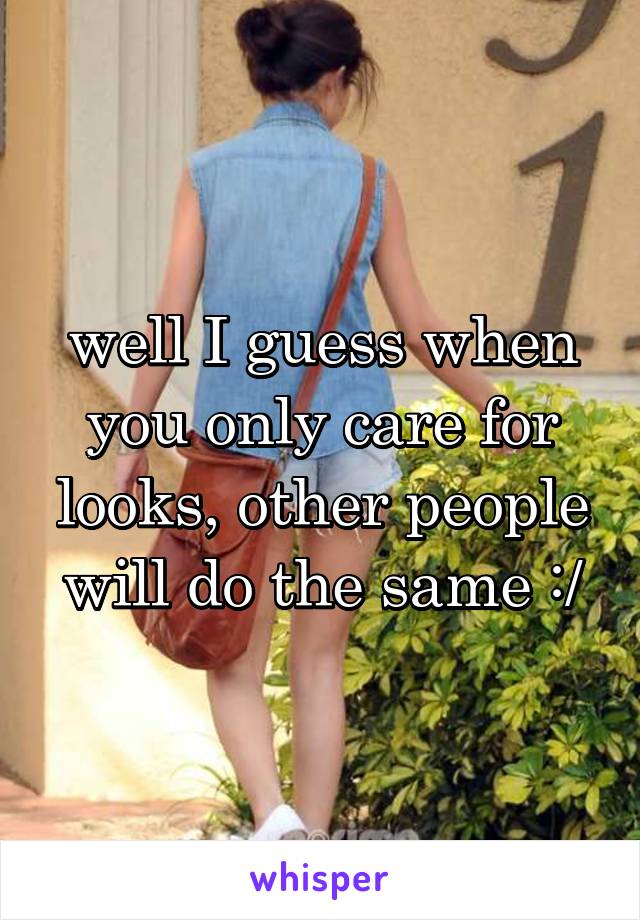 well I guess when you only care for looks, other people will do the same :/