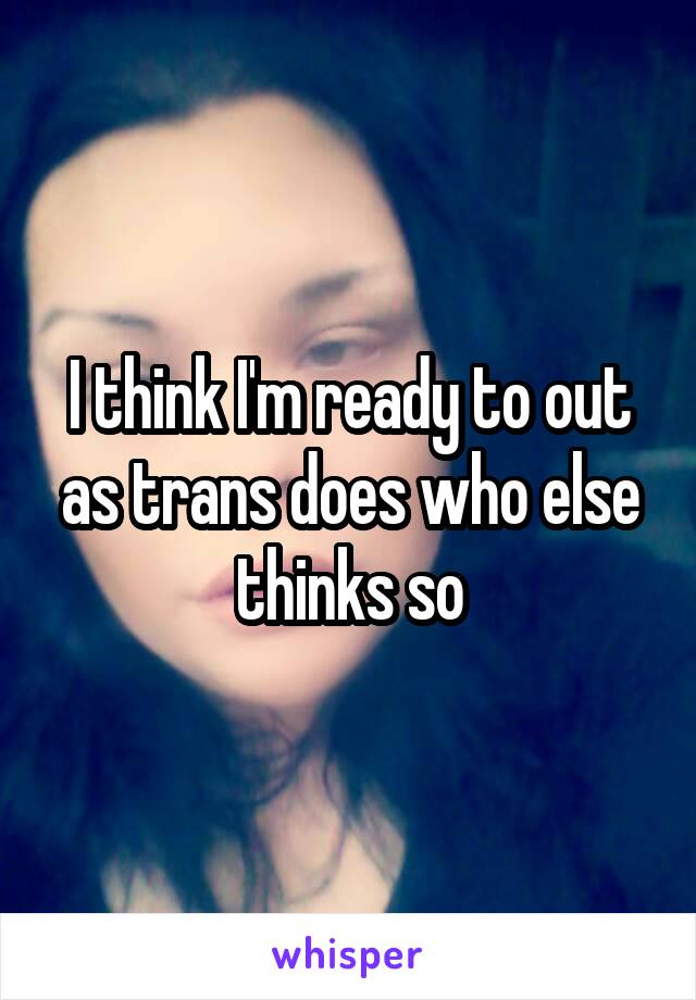 I think I'm ready to out as trans does who else thinks so