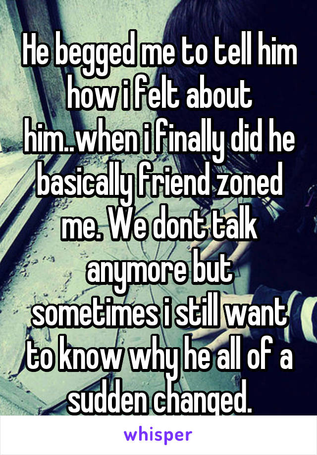 He begged me to tell him how i felt about him..when i finally did he basically friend zoned me. We dont talk anymore but sometimes i still want to know why he all of a sudden changed.