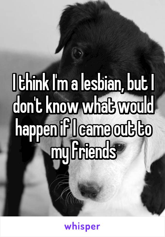 I think I'm a lesbian, but I don't know what would happen if I came out to my friends