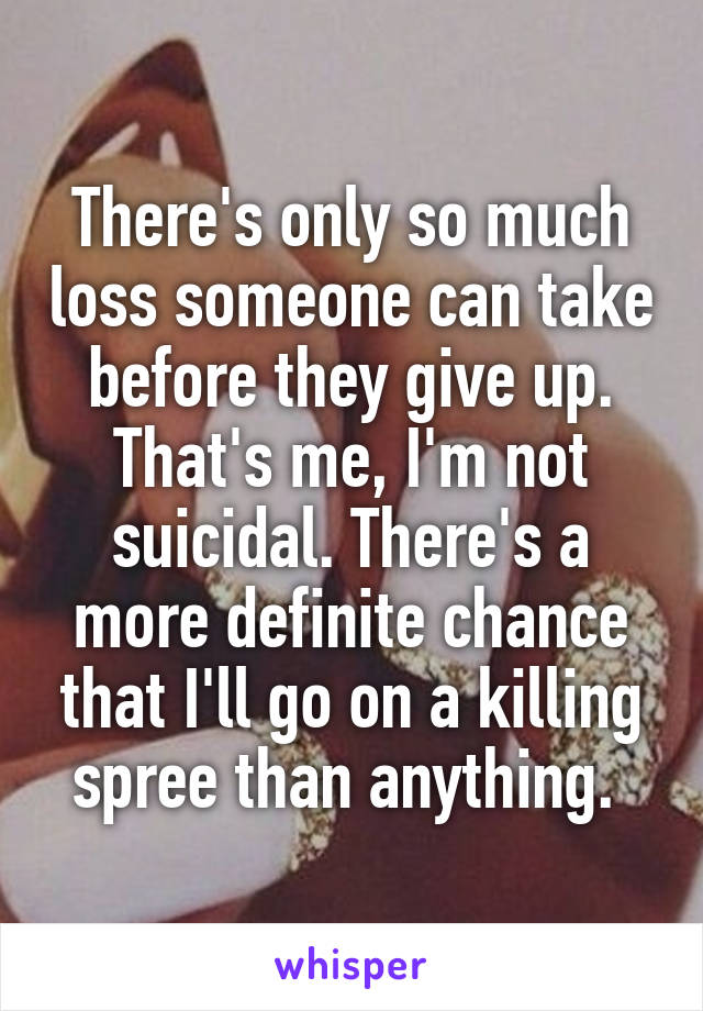 There's only so much loss someone can take before they give up. That's me, I'm not suicidal. There's a more definite chance that I'll go on a killing spree than anything. 