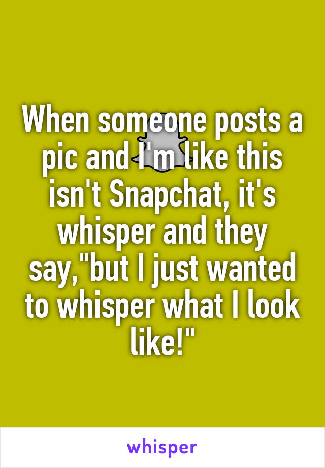 When someone posts a pic and I'm like this isn't Snapchat, it's whisper and they say,"but I just wanted to whisper what I look like!"